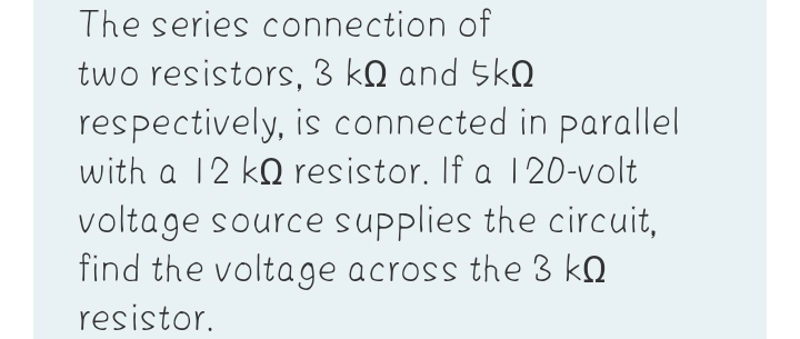 The series connection of
two resistors, 3 kQ and 5kQ
respectively, is connected in parallel
with a 12 kO resistor. If a 120-volt
voltage source supplies the circuit,
find the voltage across the 3 kQ
resistor.