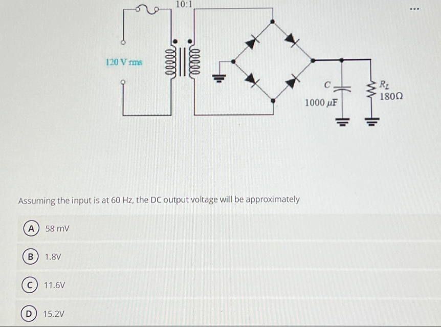 A) 58 mV
B 1.8V
11.6V
120 Vrms
Assuming the input is at 60 Hz, the DC output voltage will be approximately
D 15.2V
00000
10:1
00000
C
1000μF
R₂
1800