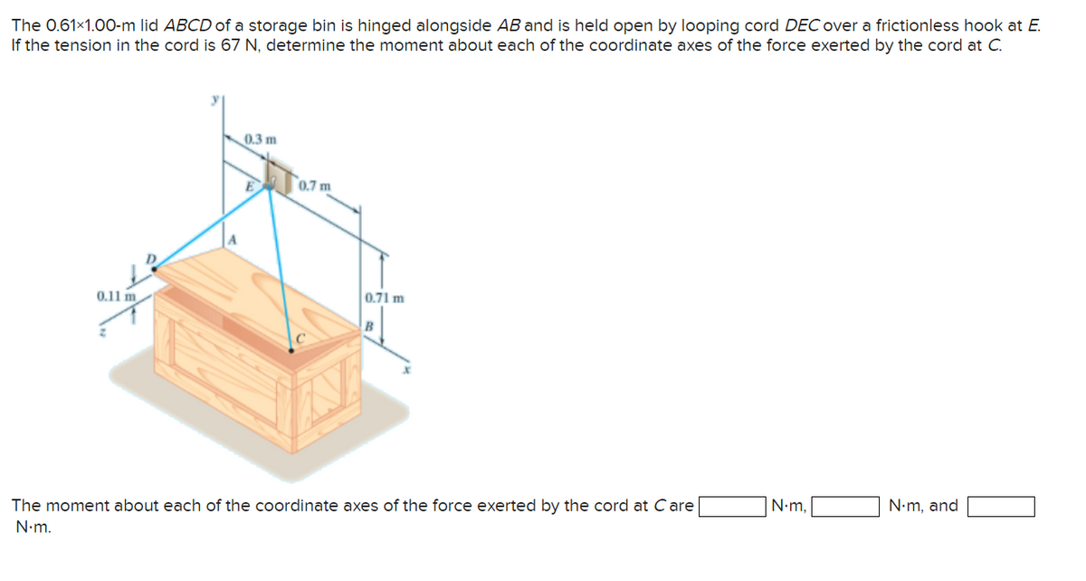The 0.61×1.00-m lid ABCD of a storage bin is hinged alongside AB and is held open by looping cord DEC over a frictionless hook at E.
If the tension in the cord is 67 N, determine the moment about each of the coordinate axes of the force exerted by the cord at C.
0.11 m
0.3 m
0.7 m
0.71 m
B
The moment about each of the coordinate axes of the force exerted by the cord at Care
N.m.
N.m,
N.m, and
1
