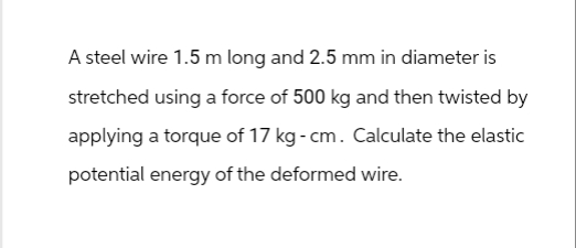 A steel wire 1.5 m long and 2.5 mm in diameter is
stretched using a force of 500 kg and then twisted by
applying a torque of 17 kg - cm. Calculate the elastic
potential energy of the deformed wire.