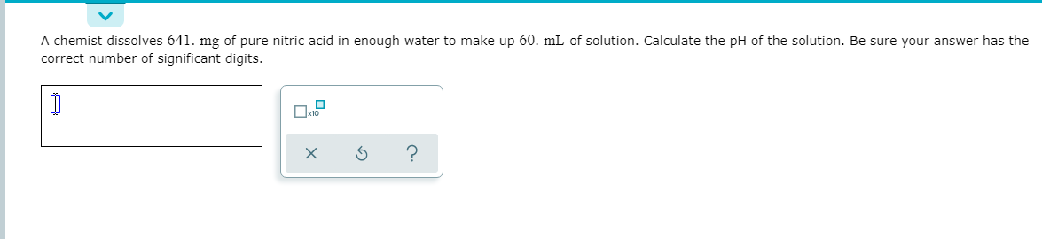 A chemist dissolves 641. mg of pure nitric acid in enough water to make up 60. mL of solution. Calculate the pH of the solution. Be sure your answer has the
correct number of significant digits.

