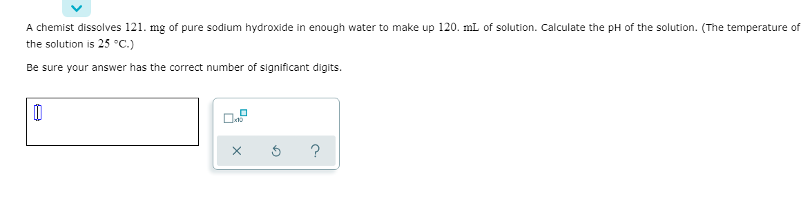 A chemist dissolves 121. mg of pure sodium hydroxide in enough water to make up 120. mL of solution. Calculate the pH of the solution. (The temperature of
the solution is 25 °C.)
Be sure your answer has the correct number of significant digits.
