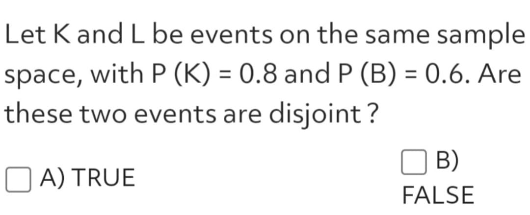 Let K and L be events on the same sample
space, with P (K) = 0.8 and P (B) = 0.6. Are
these two events are disjoint?
A) TRUE
B)
FALSE