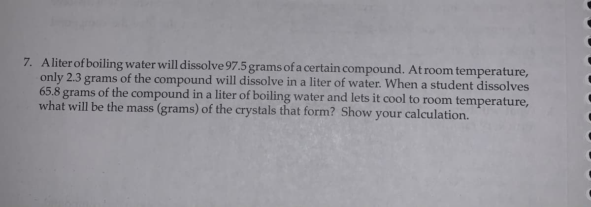 7. Aliter of boiling water will dissolve 97.5 grams of a certain compound. At room temperature,
only 2.3 grams of the compound will dissolve in a liter of water. When a student dissolves
65.8 grams of the compound in a liter of boiling water and lets it cool to room temperature,
what will be the mass (grams) of the crystals that form? Show your calculation.