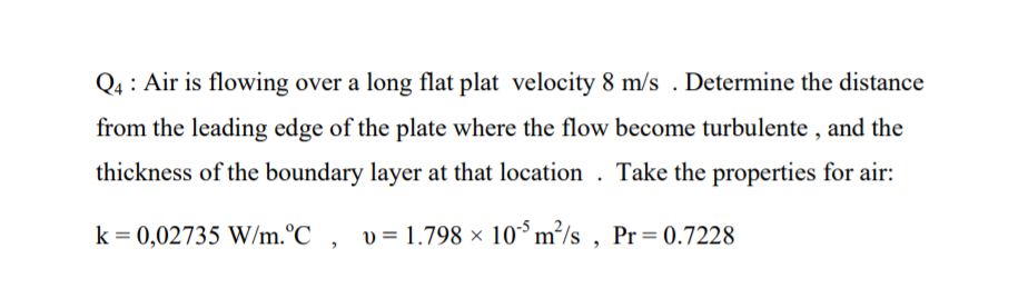 Q4 : Air is flowing over a long flat plat velocity 8 m/s . Determine the distance
from the leading edge of the plate where the flow become turbulente , and the
thickness of the boundary layer at that location . Take the properties for air:
k = 0,02735 W/m.°C , v= 1.798 × 10°m²/s , Pr = 0.7228

