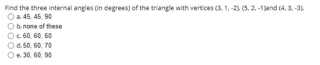 Find the three internal angles (in degrees) of the triangle with vertices (3, 1, -2), (5, 2, -1)and (4, 3, -3).
O a. 45, 45, 90
O b. none of these
Oc. 60, 60, 60
d. 50, 60, 70
O e. 30, 60, 90
