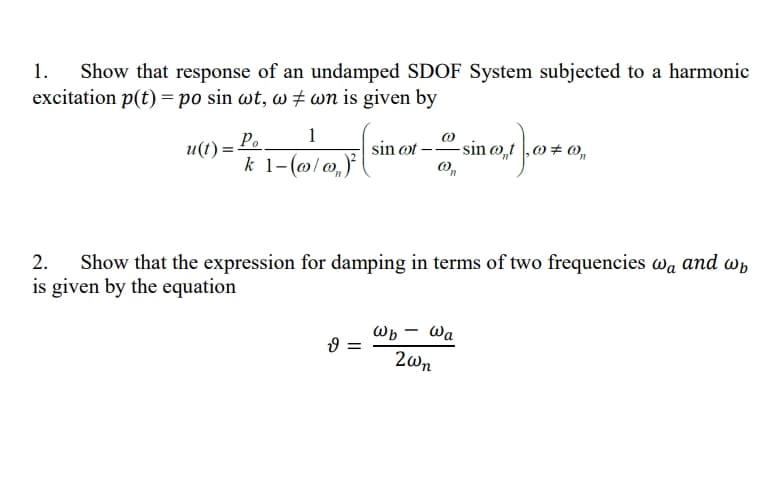 Show that response of an undamped SDOF System subjected to a harmonic
excitation p(t) = po sin wt, w # wn is given by
1.
P.
1
- sin @„t
и()
sin ot
# ®,
k 1-(@l @,)
2.
Show that the expression for damping in terms of two frequencies wa and wn
is given by the equation
Wb – Wa
2wn
