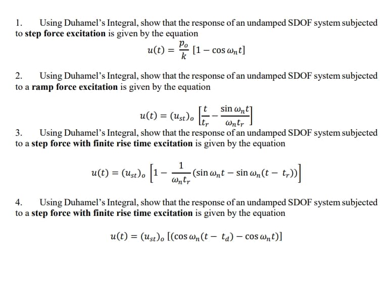1.
Using Duhamel's Integral, show that the response of an undamped SDOF system subjected
to step force excitation is given by the equation
Po
u(t) =
은 [1-cos ant]
Using Duhamel's Integral, show that the response of an undamped SDOF system subjected
2.
to a ramp force excitation is given by the equation
sin wnt]
u(t) = (Ust)o F
Wntr
3.
Using Duhamel's Integral, show that the response of an undamped SDOF system subjected
to a step force with finite rise time excitation is given by the equation
1
u(t) = (Ust)o |1
(sin w,t – sin w, (t – t,))|
Wntr
Using Duhamel's Integral, show that the response of an undamped SDOF system subjected
to a step force with finite rise time excitation is given by the equation
4.
u(t) = (ust)o [(cos w„ (t – ta) – cos wnt)]
