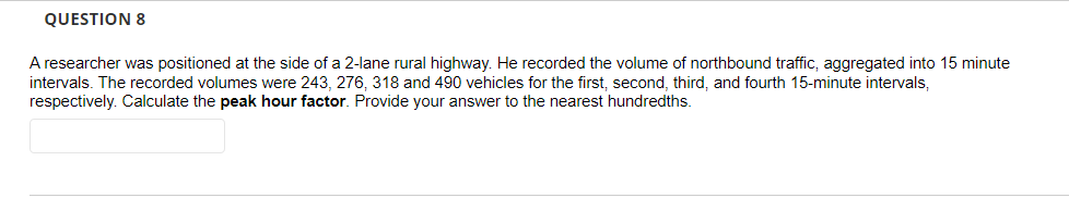 QUESTION 8
A researcher was positioned at the side of a 2-lane rural highway. He recorded the volume of northbound traffic, aggregated into 15 minute
intervals. The recorded volumes were 243, 276, 318 and 490 vehicles for the first, second, third, and fourth 15-minute intervals,
respectively. Calculate the peak hour factor. Provide your answer to the nearest hundredths.