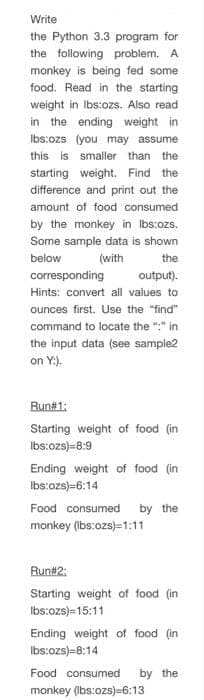 Write
the Python 3.3 program for
the following problem. A
monkey is being fed some
food. Read in the starting
weight in Ibs:ozs. Also read
in the ending weight in
Ibs:ozs (you may assume
this is smaller than the
starting weight. Find the
difference and print out the
amount of food consumed
by the monkey in Ibs:ozs.
Some sample data is shown
below
(with
the
corresponding
output).
Hints: convert all values to
ounces first. Use the "find"
command to locate the ":" in
the input data (see sample2
on Y:).
Run#1:
Starting weight of food (in
Ibs:ozs)=8:9
Ending weight of food (in
Ibs:ozs)=6:14
Food consumed by the
monkey (bs:ozs)=1:11
Run#2:
Starting weight of food (in
Ibs:ozs)=15:11
Ending weight of food (in
Ibs:ozs)=8:14
Food consumed
by the
monkey (Ibs:ozs)=6:13
