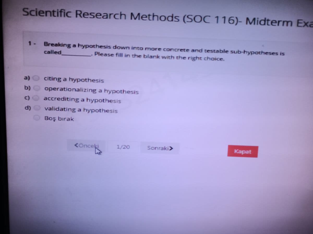 Scientific Research Methods (SOC 116)- Midterm Exa
1- Breaking a hypothesis down into more concrete and testable sub-hypotheses is
called
Please fill in the blank with the right choice.
a)
citing a hypothesis
b)
operationalizing a hypothesis
c)
accrediting a hypothesis
d)
validating a hypothesis
Boş bırak
KÖnceki
<oncek
1/20
Sonraki>
Каpat
