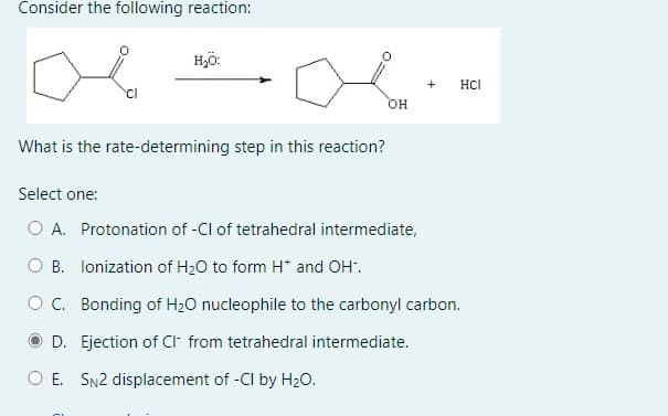 Consider the following reaction:
H₂O:
OH
+ HCI
What is the rate-determining step in this reaction?
Select one:
○ A. Protonation of -Cl of tetrahedral intermediate,
B. Ionization of H2O to form H* and OH.
OC. Bonding of H₂O nucleophile to the carbonyl carbon.
D. Ejection of Cl from tetrahedral intermediate.
○ E. SN2 displacement of -CI by H2O.