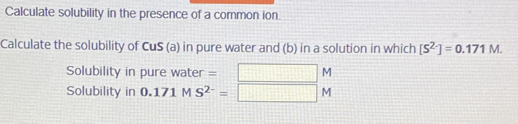 Calculate solubility in the presence of a common ion.
Calculate the solubility of Cus (a) in pure water and (b) in a solution in which [S2]=0.171 M.
Solubility in pure water =
Solubility in 0.171 M S²- =
M
M