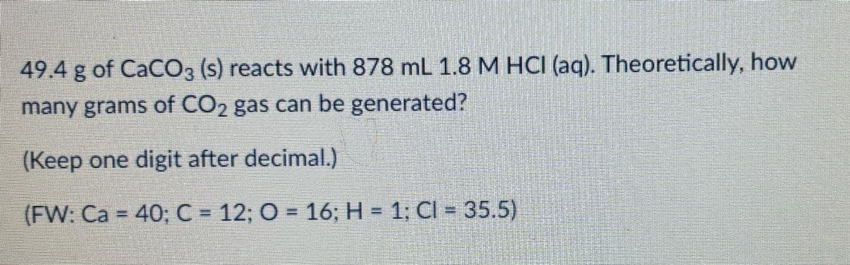 49.4 g of CaCO3 (s) reacts with 878 mL 1.8 M HCI (aq). Theoretically, how
many grams of CO2 gas can be generated?
(Keep one digit after decimal.)
(FW: Ca = 40; C = 12; 0 = 16; H = 1; Cl = 35.5)