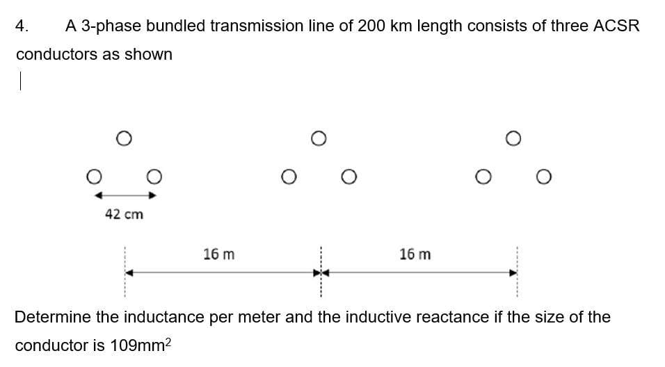 4.
A 3-phase bundled transmission line of 200 km length consists of three ACSR
conductors as shown
|
O
O
O
42 cm
16 m
16 m
Determine the inductance per meter and the inductive reactance if the size of the
conductor is 109mm²
