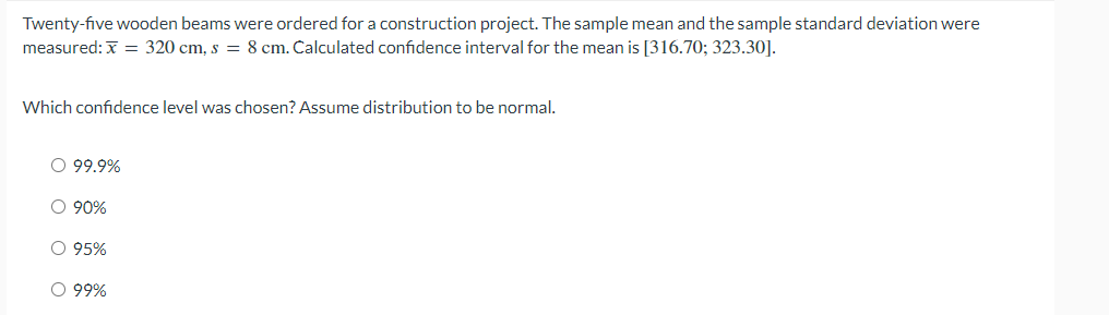 Twenty-five wooden beams were ordered for a construction project. The sample mean and the sample standard deviation were
measured: x = 320 cm, s = 8 cm. Calculated confidence interval for the mean is [316.70; 323.30].
Which confidence level was chosen? Assume distribution to be normal.
O 99.9%
O 90%
O 95%
○ 99%