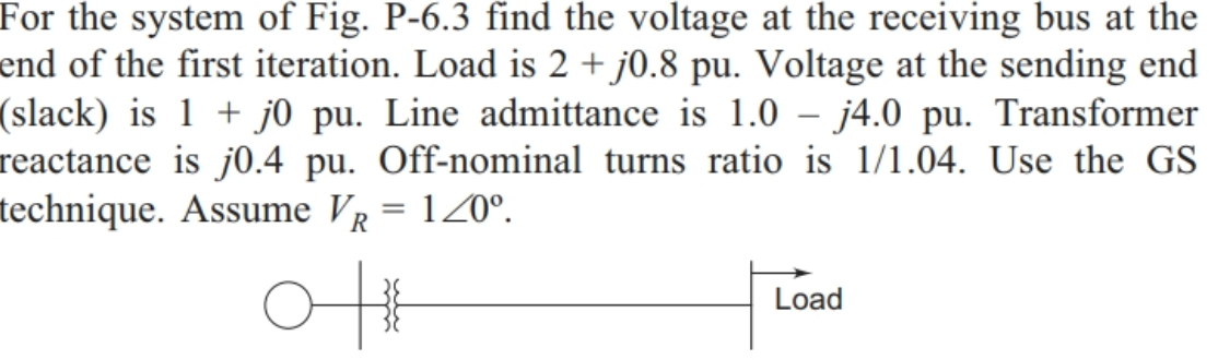 For the system of Fig. P-6.3 find the voltage at the receiving bus at the
end of the first iteration. Load is 2 + j0.8 pu. Voltage at the sending end
(slack) is 1 + j0 pu. Line admittance is 1.0 – j4.0 pu. Transformer
reactance is j0.4 pu. Off-nominal turns ratio is 1/1.04. Use the GS
technique. Assume VR = 120°.
Load
