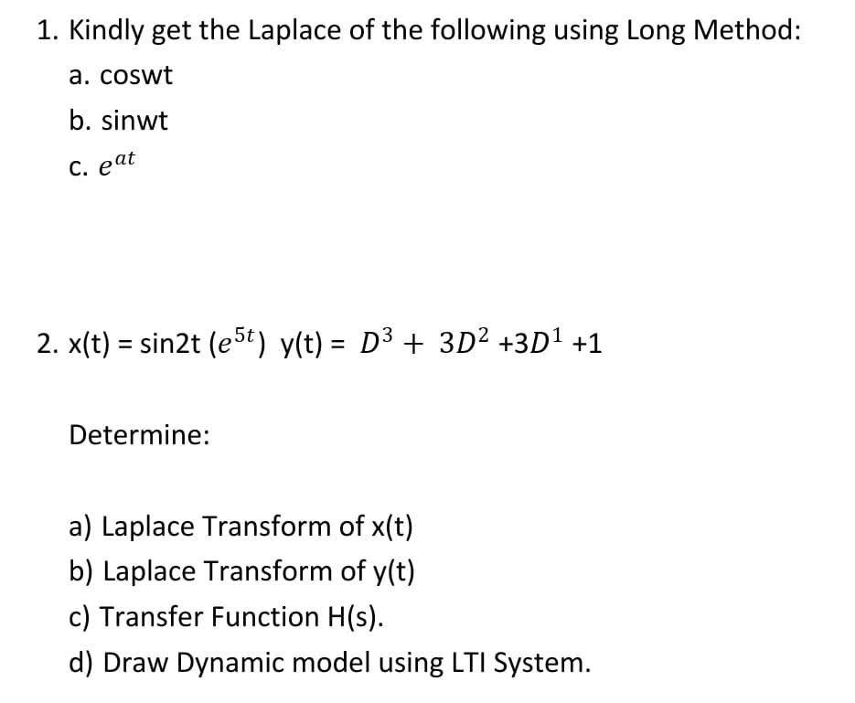 1. Kindly get the Laplace of the following using Long Method:
a. coswt
b. sinwt
C. eat
2. x(t) = sin2t (e5t) y(t) = D³ + 3D² +3D1 +1
Determine:
a) Laplace Transform of x(t)
b) Laplace Transform of y(t)
c) Transfer Function H(s).
d) Draw Dynamic model using LTI System.
