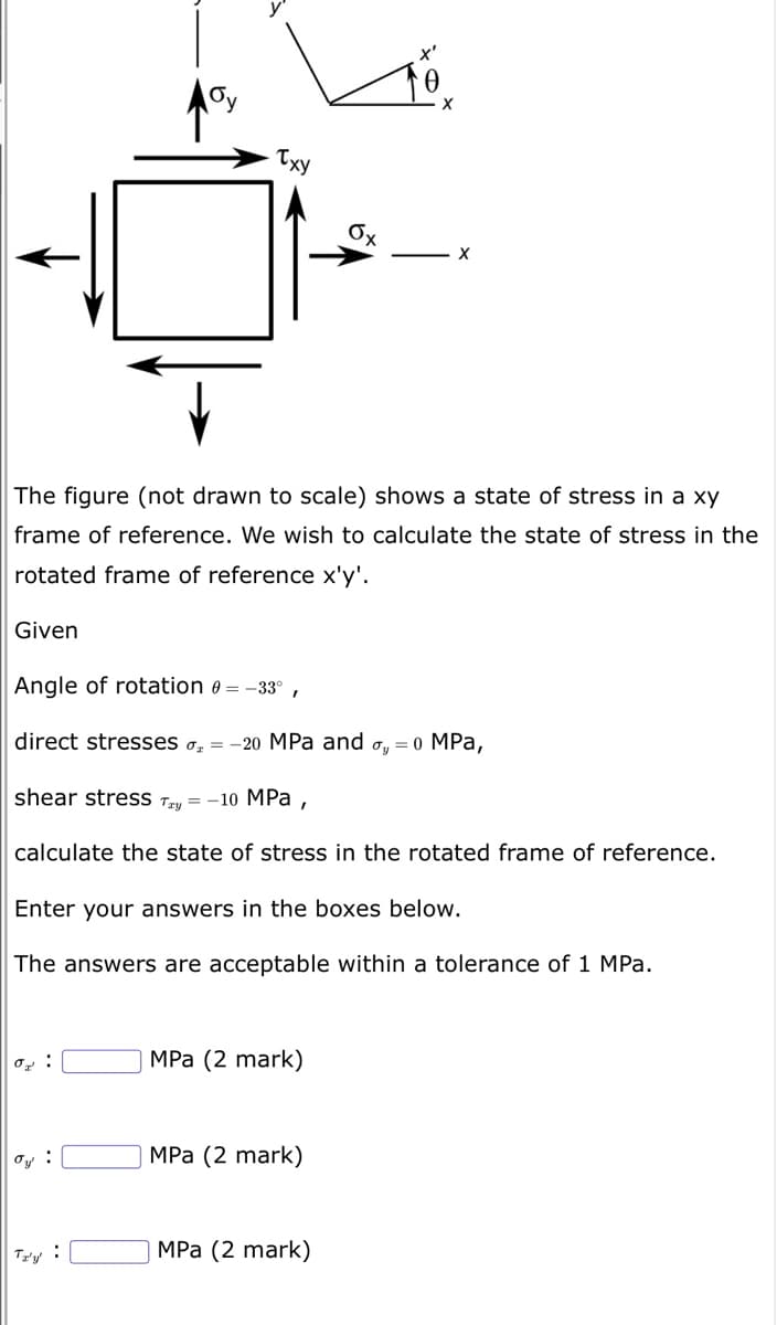 or:
Oy
ay:
Txy
I
The figure (not drawn to scale) shows a state of stress in a xy
frame of reference. We wish to calculate the state of stress in the
rotated frame of reference x'y'.
Given
Angle of rotation 0 = -33°,
direct stresses o = -20 MPa and oy = 0 MPa,
shear stress Tay = -10 MPa
calculate the state of stress in the rotated frame of reference.
Enter your answers in the boxes below.
The inswers are cceptable within a tolerance of 1 MPa.
MPa (2 mark)
MPa (2 mark)
Ox
MPa (2 mark)
X'
X
X