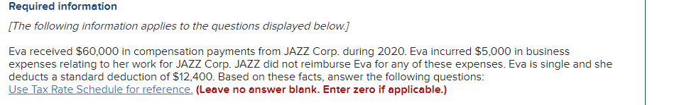 Required information
[The following information applies to the questions displayed below.]
Eva received $60,000 in compensation payments from JAZZ Corp. during 2020. Eva incurred $5,000 in business
expenses relating to her work for JAZZ Corp. JAZZ did not reimburse Eva for any of these expenses. Eva is single and she
deducts a standard deduction of $12,400. Based on these facts, answer the following questions:
Use Tax Rate Schedule for reference. (Leave no answer blank. Enter zero if applicable.)
