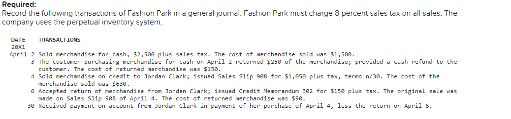 Required:
Record the following transactions of Fashion Park in a general journal. Fashion Park must charge 8 percent sales tax on all sales. The
company uses the perpetual inventory system.
DATE
TRANSACTIONS
20x1
April 2 Sold merchandise for cash, $2, 500 plus sales tax. The cost of merchandise sold was $1,500.
3 The customer purchasing merchandise for cash on April 2 returned $250 of the merchandise; provided a cash refund to the
customer. The cost of returned merchandise was $150.
4 Sold merchandise on credit to Jordan Clark; issued Sales Slip 908 for $1,050 plus tax, terms n/30. The cost of the
merchandise sold was $630.
6 Accepted return of merchandise from Jordan Clark; issued Credit Memorandum 302 for $150 plus tax. The original sale was
made on Sales Slip 908 of April 4. The cost of returned merchandise was $90.
30 Received payment on account from Jordan Clark in payment of her purchase of April 4, less the return on April 6.
