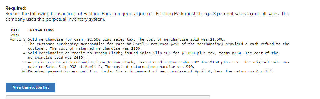 Required:
Record the following transactions of Fashion Park in a general journal. Fashion Park must charge 8 percent sales tax on all sales. The
company uses the perpetual inventory system.
DATE
TRANSACTIONS
20X1
April 2 Sold merchandise for cash, $2,500 plus sales tax. The cost of merchandise sold was $1,500.
3 The customer purchasing merchandise for cash on April 2 returned $250 of the merchandise; provided a cash refund to the
customer. The cost of returned merchandise was $150.
4 Sold merchandise on credit to Jordan Clark; issued Sales Sslip 908 for $1,050 plus tax, terms n/30. The cost of the
merchandise sold was $630.
6 Accepted return of merchandise from Jordan Clark; issued Credit Memorandum 302 for $150 plus tax. The original sale was
made on Sales Slip 908 of April 4. The cost of returned merchandise was $90.
30 Received payment on account from Jordan Clark in payment of her purchase of April 4, less the return on April 6.
View transaction list
