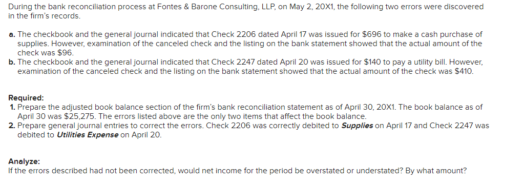 During the bank reconciliation process at Fontes & Barone Consulting, LLP, on May 2, 20X1, the following two errors were discovered
in the firm's records.
a. The checkbook and the general journal indicated that Check 2206 dated April 17 was issued for $696 to make a cash purchase of
supplies. However, examination of the canceled check and the listing on the bank statement showed that the actual amount of the
check was $96.
b. The checkbook and the general journal indicated that Check 2247 dated April 20 was issued for $140 to pay a utility bill. However,
examination of the canceled check and the listing on the bank statement showed that the actual amount of the check was $410.
Required:
1. Prepare the adjusted book balance section of the firm's bank reconciliation statement as of April 30, 20X1. The book balance as of
April 30 was $25,275. The errors listed above are the only two items that affect the book balance.
2. Prepare general journal entries to correct the errors. Check 2206 was correctly debited to Supplies on April 17 and Check 2247 was
debited to Utilities Expense on April 20.
Analyze:
If the errors described had not been corrected, would net income for the period be overstated or understated? By what amount?
