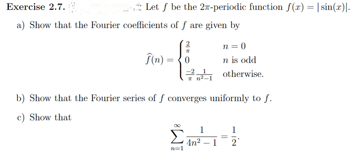 Let ƒ be the 27-periodic function f(x) = |sin(x)].
Exercise 2.7.
a) Show that the Fourier coefficients of f are given by
f(n) =
=
feed
π
70
n=1
n=0
n is odd
otherwise.
b) Show that the Fourier series of f converges uniformly to f.
c) Show that
201
4n²
1
1