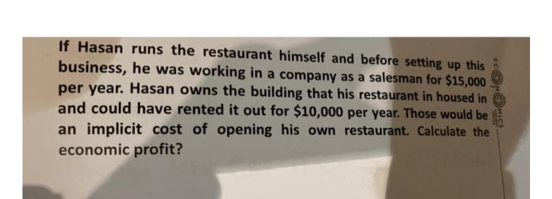 If Hasan runs the restaurant himself and before setting up this
business, he was working in a company as a salesman for $15,000
per year. Hasan owns the building that his restaurant in housed in
and could have rented it out for $10,000 per year. Those would be
an implicit cost of opening his own restaurant. Calculate the
economic profit?
