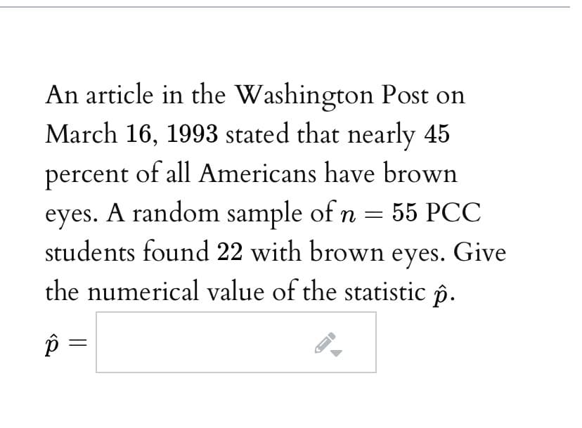 An article in the Washington Post on
March 16, 1993 stated that nearly 45
percent of all Americans have brown
eyes. A random sample of n = 55 PCC
students found 22 with brown eyes. Give
the numerical value of the statistic p.
=
