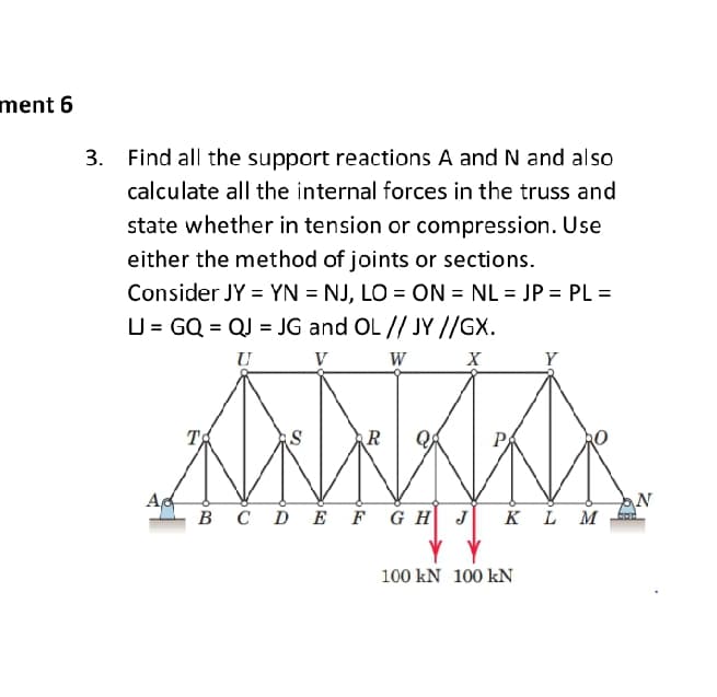 ment 6
3.
Find all the support reactions A and N and also
calculate all the internal forces in the truss and
state whether in tension or compression. Use
either the method of joints or sections.
Consider JY = YN = NJ, LO = ON = NL = JP = PL =
%3D
LJ = GQ = QJ = JG and OL // JY //GX.
U
V
W
X
Y
P
в сD E FGH J
KL M
100 kN 100 kN
