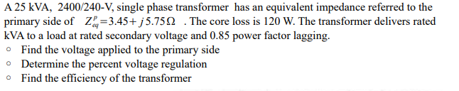 A 25 kVA, 2400/240-V, single phase transformer has an equivalent impedance referred to the
primary side of Z=3.45+ j 5.75Q .The core loss is 120 W. The transformer delivers rated
kVA to a load at rated secondary voltage and 0.85 power factor lagging.
• Find the voltage applied to the primary side
• Determine the percent voltage regulation
• Find the efficiency of the transformer
