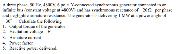 A three phase, 50 Hz, 4800V, 6 pole Y-connected synchronous generator connected to an
infinite bus (constant voltage at 4800V) and has synchronous reactance of 202 per phase
and negligible armature resistance. The generator is delivering 1 MW at a power angle of
30° . Calculate the following
1. Output torque of the generator
2. Excitation voltage E.
3. Armature current
4. Power factor
5. Reactive power delivered.
