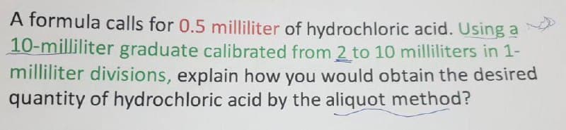 A formula calls for 0.5 milliliter of hydrochloric acid. Using a
10-milliliter graduate calibrated from 2 to 10 milliliters in 1-
milliliter divisions, explain how you would obtain the desired
quantity of hydrochloric acid by the aliquot method?
