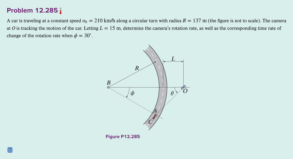 Problem 12.285
A car is traveling at a constant speed vo = = 210 km/h along a circular turn with radius R = 137 m (the figure is not to scale). The camera
at O is tracking the motion of the car. Letting L= 15 m, determine the camera's rotation rate, as well as the corresponding time rate of
change of the rotation rate when & = 30°.
B
R
Ф
Figure P12.285
C
L
Ꮎ .
9