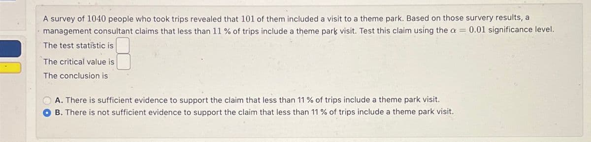 A survey of 1040 people who took trips revealed that 101 of them included a visit to a theme park. Based on those survery results, a
management consultant claims that less than 11 % of trips include a theme park visit. Test this claim using the a = 0.01 significance level.
The test statistic is
The critical value is
The conclusion is
A. There is sufficient evidence to support the claim that less than 11 % of trips include a theme park visit.
B. There is not sufficient evidence to support the claim that less than 11 % of trips include a theme park visit.