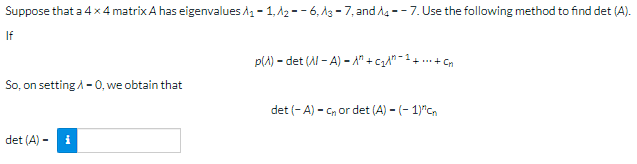 Suppose that a 4 x 4 matrix A has eigenvalues ₁-1,A2-6, 3-7, and 14--7. Use the following method to find det (A).
If
p() - det (Al-A) - A" + C₂^"-
++Cn
So, on setting /-0, we obtain that
det (-A) - Cnor det (A) - (-1)^cn
det (A)
i