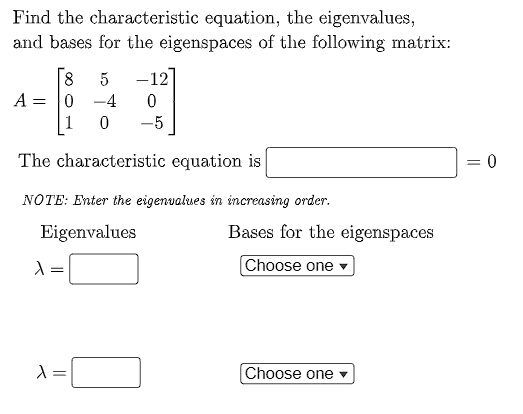 Find the characteristic equation, the eigenvalues,
and bases for the eigenspaces of the following matrix:
8 5 -12]
0
A = 0 -4
0
-5
The characteristic equation is
= 0
NOTE: Enter the eigenvalues in increasing order.
Eigenvalues
λ:
λ =
Bases for the eigenspaces
Choose one
Choose one