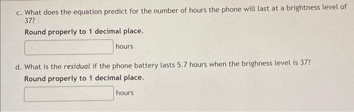 c. What does the equation predict for the number of hours the phone will last at a brightness level of
37?
Round properly to 1 decimal place.
hours
d. What is the residual if the phone battery lasts 5.7 hours when the brighness level is 37?
Round properly to 1 decimal place.
hours