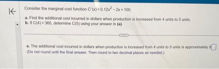 K
Consider the marginal cost function C'(x) = 0.12x² - 2x + 100.
a. Find the additional cost incurred in dollars when production is increased from 4 units to 5 units.
b. If C(4)=360, determine C(5) using your answer in (a).
a. The additional cost incurred in dollars when production is increased from 4 units to 5 units is approximately $
(Do not round until the final answer. Then round to two decimal places as needed.)