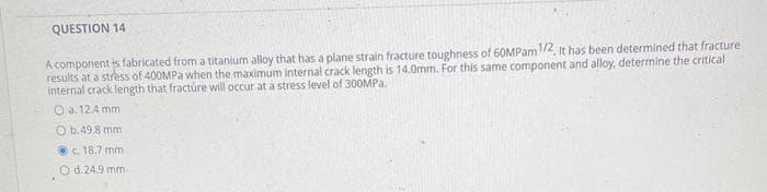 QUESTION 14
A components fabricated from a titanium alloy that has a plane strain fracture toughness of 60MPam 1/2. It has been determined that fracture
results at a stress of 400MPa when the maximum internal crack length is 14.0mm. For this same component and alloy, determine the critical
internal crack length that fracture will occur at a stress level of 300MPa.
O a. 12.4 mm
Ob.49.8 mm
c. 18.7 mm
O d. 24.9 mm