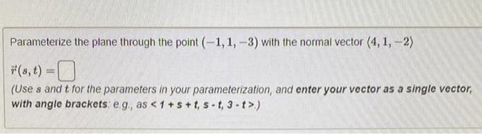 Parameterize the plane through the point (-1, 1, -3) with the normal vector (4, 1, -2)
*(s, t) =
(Uses and t for the parameters in your parameterization, and enter your vector as a single vector,
with angle brackets: e.g., as <1+s+t, s-t, 3-t>.)