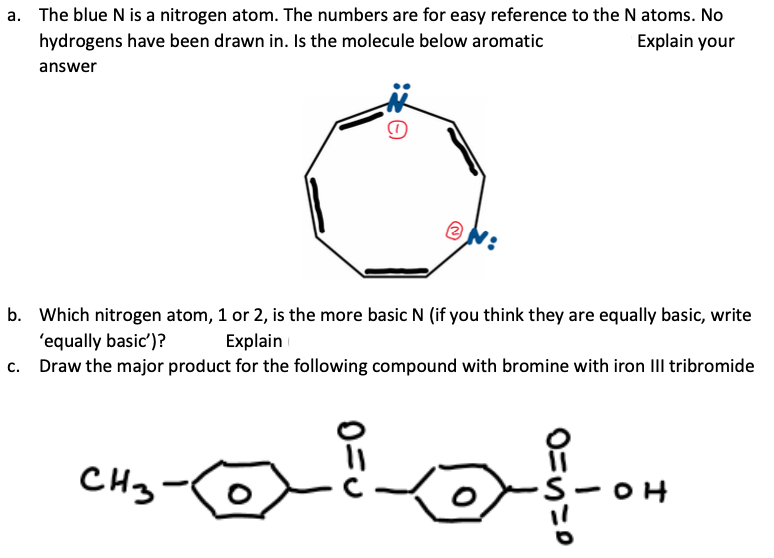 a. The blue N is a nitrogen atom. The numbers are for easy reference to the N atoms. No
hydrogens have been drawn in. Is the molecule below aromatic
Explain your
answer
b. Which nitrogen atom, 1 or 2, is the more basic N (if you think they are equally basic, write
'equally basic')?
Explain
c.
Draw the major product for the following compound with bromine with iron III tribromide
CH3
Lofon
S-OH