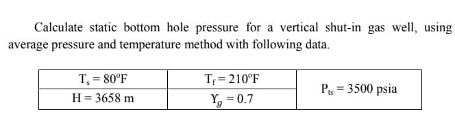 Calculate static bottom hole pressure for a vertical shut-in gas well, using
average pressure and temperature method with following data.
Tf = 210°F
Yg = 0.7
T; = 80°F
Pis = 3500 psia
H = 3658 m
%3D
