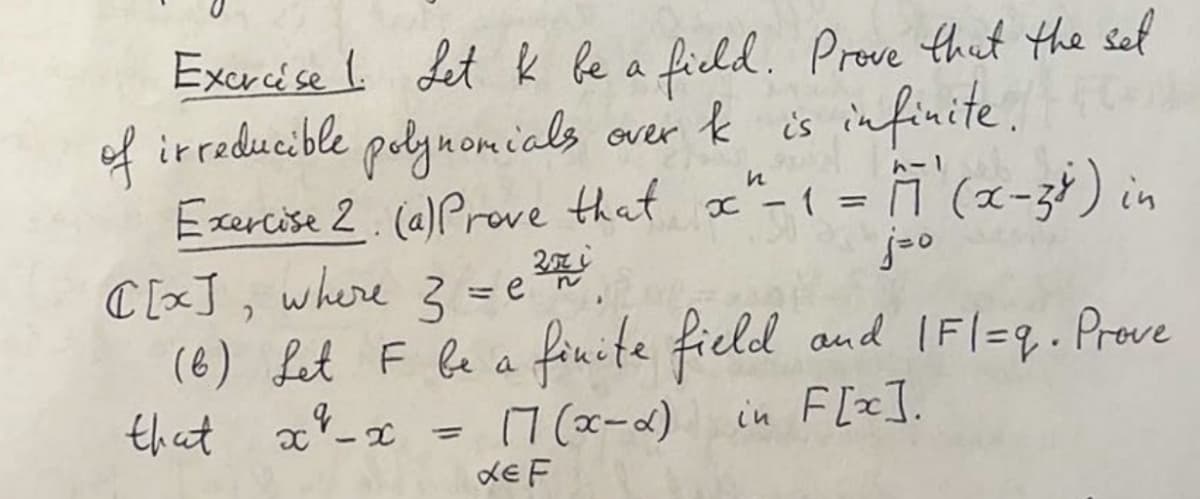 Excreése I Let k be a ficld. Prove that the sel
of irreducible pelynomicls
Exercise 2. (a)Prove that x-1 = 1 (x-34) in
C [xJ, where 3 = e
(6) fat F be a finite field and (Fl=q . Prove
that x%_x
over k is infinite.
トー1
7 (x-a)
dE F
in F[x].
