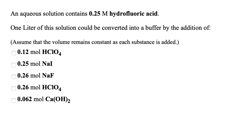 An aqueous solution contains 0.25 M hydrofluoric acid.
One Liter of this solution could be converted into a buffer by the addition of:
(Assume that the volume remains constant as each substance is added.)
0.12 mol HCIO4
O0.25 mol Nal
O0.26 mol NaF
O0.26 mol HCIO4
O0.062 mol Ca(OH)2
