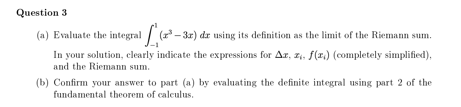 Evaluate the integral
(x – 3x) dx using its definition as the limit of the Riemann sum.
In your solution, clearly indicate the expressions for Ax, x;, f(x;) (completely simplified),
and the Riemann sum.
Confirm your answer to part (a) by evaluating the definite integral using part 2 of the
fundamental theorem of calculus.
