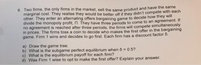 8. Two firms, the only firms in the market, sell the same product and have the same
marginal cost. They realise they would be better off if they didn't compete with each
other. They enter an alternating offers bargaining game to decide how they will
divide the monopoly profit, n. They have three periods to come to an agreement. If
no agreement is reached after three periods, the firms will compete simultaneously
in prices. The firms toss a coin to decide who makes the first offer in the bargaining
game. Firm 1 wins and decides to go first. Each firm has a discount factor o.
a) Draw the game tree.
b) What is the subgame perfect equilibrium when 8 = 0.5?
c) What is the equilibrium payoff for each firm?
d) Was Firm 1 wise to opt to make the first offer? Explain your answer.
%3D
