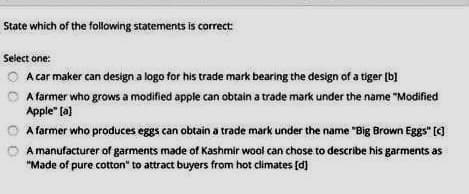 State which of the folowing statements is correct
Select one:
A car maker can design a logo for his trade mark bearing the design of a tiger (b]
A farmer who grows a modified apple can obtain a trade mark under the name "Modified
Apple" (a]
A farmer who produces eggs can obtain a trade mark under the name "Big Brown Eggs" (C]
A manufacturer of garments made of Kashmir wool can chose to describe his garments as
"Made of pure cotton" to attract buyers from hot climates (d)
