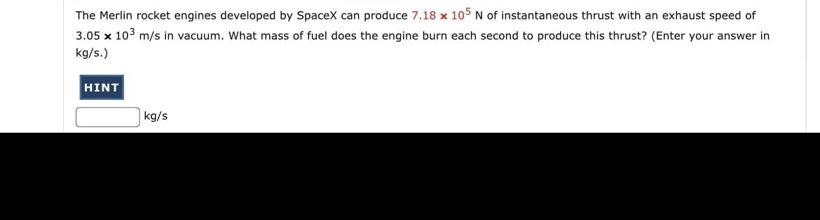 The Merlin rocket engines developed by SpaceX can produce 7.18 x 105 N of instantaneous thrust with an exhaust speed of
3.05 x 103 m/s in vacuum. What mass of fuel does the engine burn each second to produce this thrust? (Enter your answer in
kg/s.)
HINT
kg/s